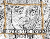  похуй и на тетеньку и на кто и что она