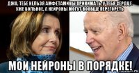 джо, тебе нельзя амфетамины принимать. у тебя сердце уже больное, а нейроны могут вообще перегореть мои нейроны в порядке!