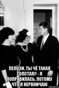  пелози, ты чё такая толстая? - я поправилась, потому что я нервничаю