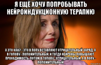 я ещё хочу попробывать нейроиндукционную терапию а это как? - это в попу вставляют отрицательный заряд, а в голову - положительный. и тогда нейроны повышают проходимость. потом в голову - отрицательный, а в попу - положительный