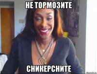 не тормозите сникерсните