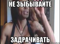 не зыбывайте задрачивать
