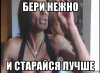 бери нежно и старайся лучше