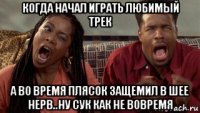 когда начал играть любимый трек а во время плясок защемил в шее нерв..ну сук как не вовремя