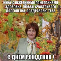 нина, с искренними пожеланиями здоровья, любви, счастливого долголетия, поздравляю тебя с днём рождения !