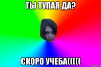 ты тупая да? скоро учеба(((((