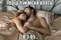 поцелуй меня опять в 3:05...