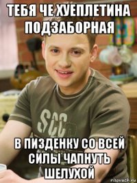 тебя че хуеплетина подзаборная в пизденку со всей силы чапнуть шелухой