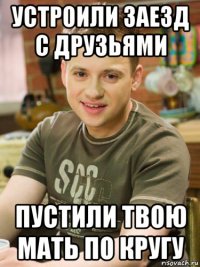 устроили заезд с друзьями пустили твою мать по кругу