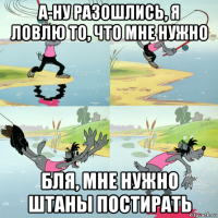 а-ну разошлись, я ловлю то, что мне нужно бля, мне нужно штаны постирать