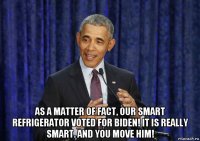  as a matter of fact, our smart refrigerator voted for biden! it is really smart. and you move him!