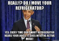 really? do i move your refrigerator? yes. every time our smart refrigerator hears your voice, it goes into the active mode!
