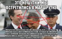 это не шутки, мы встретились в маршрутке (маршрутное такси (в просторечии «маршрутка» и др.) — автобусы и микроавтобусы (иногда микровэны и даже легковые автомобили), осуществляющие перевозку пассажиров и багажа по установленным маршрутам и не полностью интегрированные в регулярную систему общественного транспорта)