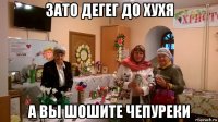 зато дегег до хухя а вы шошите чепуреки