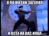 я по жизни загулял и всех йа вас ипал