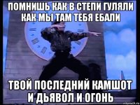 помнишь как в степи гуляли как мы там тебя ебали твой последний камшот и дьявол и огонь