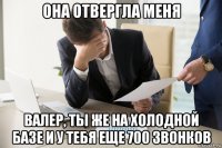 она отвергла меня валер, ты же на холодной базе и у тебя еще 700 звонков