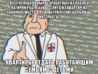 всех психбольных безработных из pagirių пагиряй pagiriai выселить из квартир на законное место в психиатрические больницы интернаты квартиры отдать работающим семьям с детьми