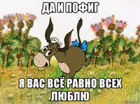 да и пофиг я вас всё равно всех люблю