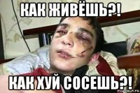 как живёшь?! как хуй сосешь?!