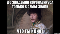 до эпидемии коронавируса только в семье знали что ты идиот