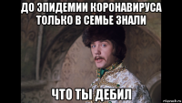 до эпидемии коронавируса только в семье знали что ты дебил