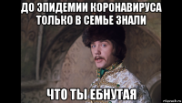 до эпидемии коронавируса только в семье знали что ты ебнутая