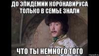 до эпидемии коронавируса только в семье знали что ты немного того