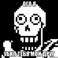 ого я убил тебя мой друг