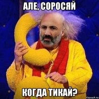але, соросяй когда тикай?