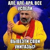 алё, алё. ара, все успели вывезти свои унитазы?