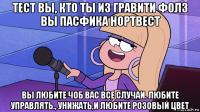 тест вы, кто ты из гравити фолз вы пасфика нортвест вы любите чоб вас все случаи. любите управлять., унижать,и любите розовый цвет