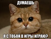 думаешь я с тобой в игры играю?