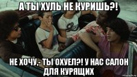 а ты хуль не куришь?! не хочу,- ты охуел?! у нас салон для курящих
