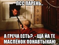 псс парень.. а греча есть?, - ща йа те маслёнок понавтыкаю