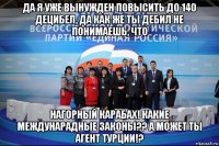 да я уже вынужден повысить до 140 децибел, да как же ты дебил не понимаешь, что нагорный карабах! какие междунарадные законы?? а может ты агент турции!?