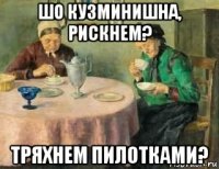шо кузминишна, рискнем? тряхнем пилотками?