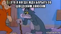 это я когда жду барыгу со шведским снюсом 