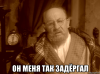  он меня так задёргал