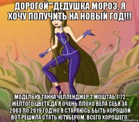 дорогой'''дедушка мороз, я хочу получить на новый год!!! модельку танка челленджер 2 моштаб 1-72 жёлтого цвета.да я очень плохо вела себя за 2003 по 2019 год но я стараюсь быть хорошой вот решила стать ютубером. всего хорошего.