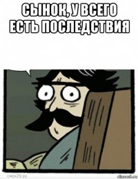 сынок, у всего есть последствия 