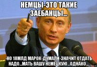 немцы-это такие заебанцы... -но 18млд марок-думали-значит отдать надо...мать вашу немецкую...однако...