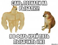 сань, погнали на рыбалку! я в фарь кряй пять лыбачиль уже