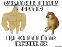сань, погнали в rdr2 на рыбалку? не, я в фарь кряй пять лыбачиль узе