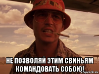  не позволяй этим свиньям командовать собою!