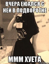 вчера еюался с ней в подворотне ммм хуета