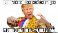 в любой непонятной ситуации можно выпить феназепам