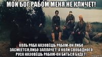 мой бог рабом меня не кличет! коль раба назовёшь рабом-он либо засмеётся,либо заплачет! а коли свободного руса назовёшь рабом-он биться будет!