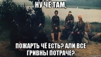 ну чё там, пожарть чё есть? али все гривны потраче?
