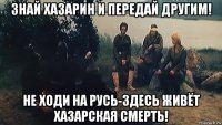 знай хазарин и передай другим! не ходи на русь-здесь живёт хазарская смерть!